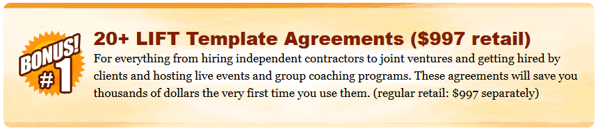 20+ LIFT Template Agreements ($997 retail) For everything from hiring independent contractors to joint ventures and getting hired by clients and hosting live events and group coaching programs. These agreements will save you thousands of dollars the very first time you use them. (regular retail: $997 separately)  Eyes Wide Open Coaching Circle ($500 retail) Gets you two months of live consulting with the Eyes Wide Open Leadership Team plus implementation support to get your LIFT Foundation in place and answer any questions you may have as you work your way through the program. Includes access to a private Facebook Group for immediate support in between coaching calls. To ensure you continue to receive the support you need, your bonus trial membership will automatically be converted to a paid membership with a recurring charge of $97/month (discounted from the regular $250/month retail price). You can cancel your membership any time before the end of the 60 day trial and not be charged. (Limit one trial per person.)
