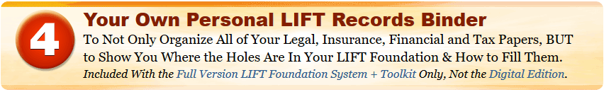 Your Own Personal LIFT Records Binder To Not Only Organize All of Your Legal, Insurance, Financial and Tax Papers, BUT to Show You Where the Holes Are In Your LIFT Foundation & How to Fill Them. Included With the Full Version LIFT Foundation System + Toolkit Only, Not the Digital Edition.